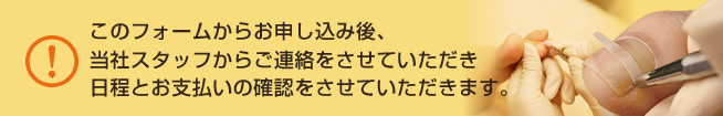 このフォームからお申し込み後、当社スタッフからご連絡をさせていただき日程とお支払いの確認をさせていただきます。