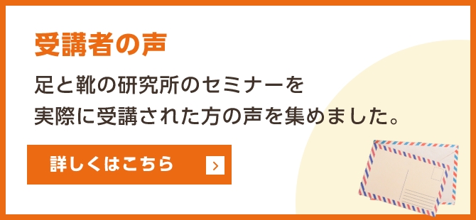 受講者の声　足と靴の研究所のセミナーを実際に受講された方の声を集めました。